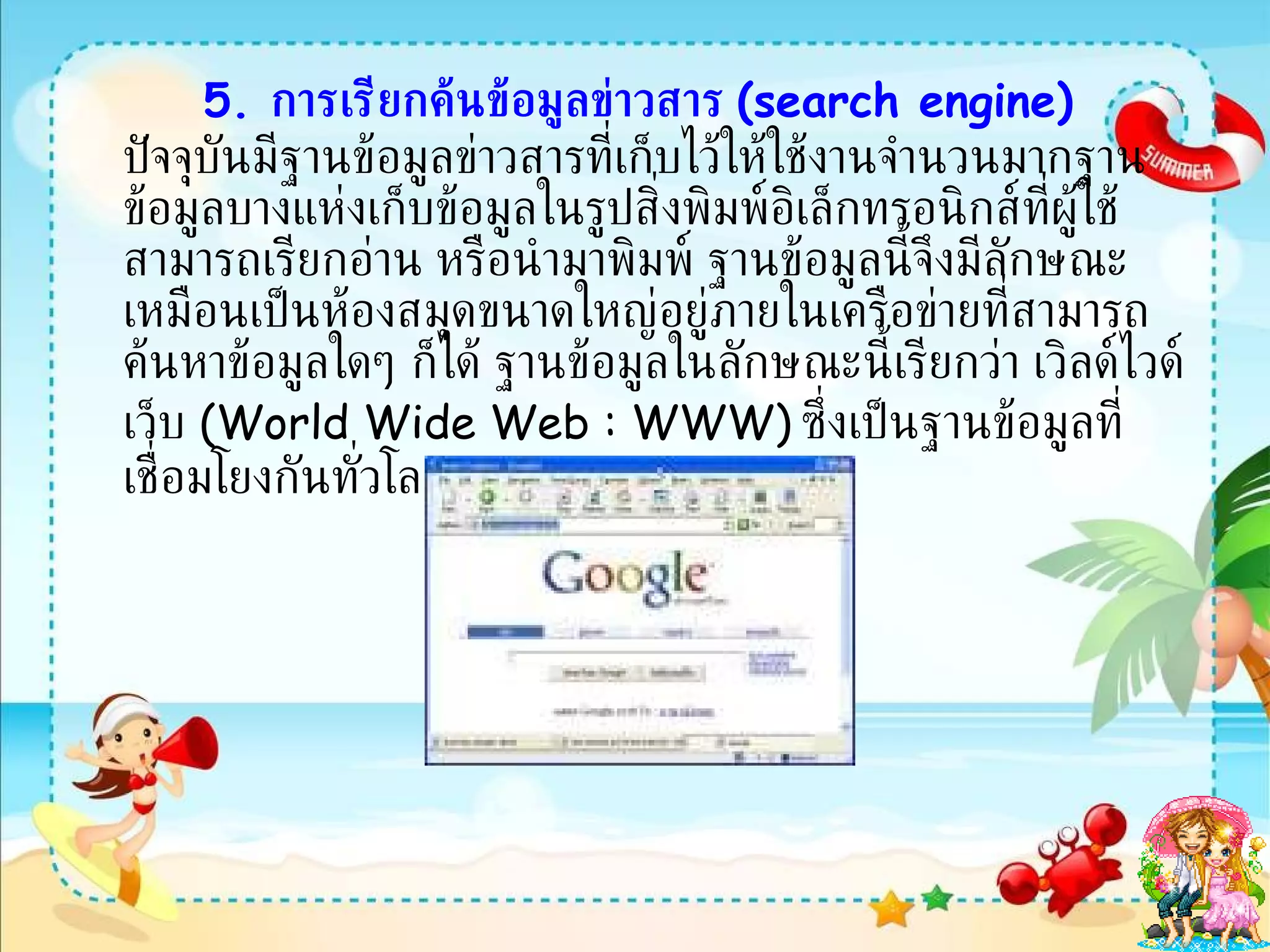 5.   การเรียกค้นข้อมูลข่าวสาร  ( search engine)   ปัจจุบันมีฐานข้อมูลข่าวสารที่เก็บไว้ให้ใช้งานจำนวนมากฐานข้อมูลบางแห่งเก็บข้อมูลในรูปสิ่งพิมพ์อิเล็กทรอนิกส์ที่ผู้ใช้สามารถเรียกอ่าน หรือนำมาพิมพ์ ฐานข้อมูลนี้จึงมีลักษณะเหมือนเป็นห้องสมุดขนาดใหญ่อยู่ภายในเครือข่ายที่สามารถค้นหาข้อมูลใดๆ ก็ได้ ฐานข้อมูลในลักษณะนี้เรียกว่า เวิลด์ไวด์เว็บ  ( World Wide Web : WWW)   ซึ่งเป็นฐานข้อมูลที่เชื่อมโยงกันทั่วโลก  