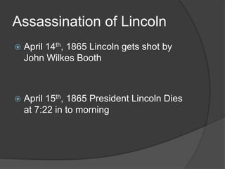 Assassination of LincolnApril 14th, 1865 Lincoln gets shot by John Wilkes Booth April 15th, 1865 President Lincoln Dies at 7:22 in to morning