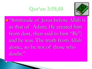 Qur’an 3:59,60“Similitude of Jesus before Allah is as that of  Adam; He created him from dust, then said to him “Be”; and he was. The truth from Allah alone;. so be not of those who doubt.”