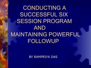 CONDUCTING A   SUCCESSFUL SIX   SESSION PROGRAM    AND  MAINTAINING POWERFUL   FOLLOWUP BY RAMPRIYA DAS 
