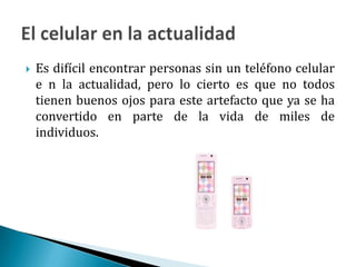 Es difícil encontrar personas sin un teléfono celular e n la actualidad, pero lo cierto es que no todos tienen buenos ojos para este artefacto que ya se ha convertido en parte de la vida de miles de individuos.El celular en la actualidad