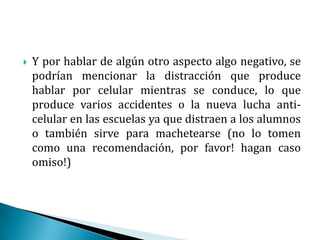 Y por hablar de algún otro aspecto algo negativo, se podrían mencionar la distracción que produce hablar por celular mientras se conduce, lo que produce varios accidentes o la nueva lucha anti-celular en las escuelas ya que distraen a los alumnos o también sirve para machetearse (no lo tomen como una recomendación, por favor! hagan caso omiso!)