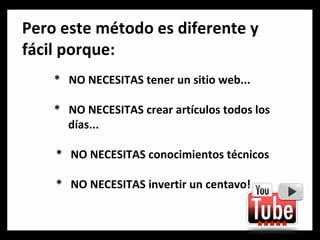 Pero este método es diferente y fácil porque: *  NO NECESITAS tener un sitio web... *  NO NECESITAS crear artículos todos los    días... *  NO NECESITAS conocimientos técnicos *  NO NECESITAS invertir un centavo! 