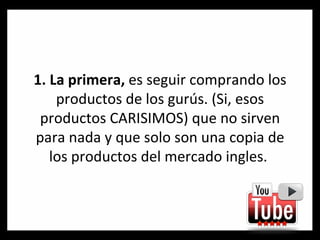1. La primera,  es seguir comprando los productos de los gurús. (Si, esos productos CARISIMOS) que no sirven para nada y que solo son una copia de los productos del mercado ingles.  
