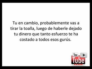 Tu en cambio, probablemente vas a tirar la toalla, luego de haberle dejado tu dinero que tanto esfuerzo te ha costado a todos esos gurús.  