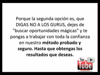 Porque la segunda opción es, que DIGAS NO A LOS GURUS, dejes de "buscar oportunidades mágicas" y te pongas a trabajar con toda la confianza en nuestro  método probado y seguro. Hasta que obtengas los resultados que deseas. 