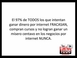 El 97% de TODOS los que intentan ganar dinero por internet FRACASAN, compran cursos y no logran ganar un mísero centavo en los negocios por internet NUNCA. 