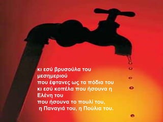 κι εσύ βρυσούλα του μεσημεριού που έφτανες ως τα πόδια του κι εσύ κοπέλα που ήσουνα η Ελένη του που ήσουνα το πουλί του, η Παναγιά του, η Πούλια του. 