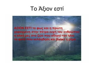Το Άξιον εστί ΑΞΙΟΝ ΕΣΤΙ το φως και η πρώτη χαραγμένη στην πέτρα ευχή του ανθρώπου η αλκή μες στο ζώο που οδηγεί τον ήλιο το φυτό που κελάηδησε και βγήκε η μέρα 