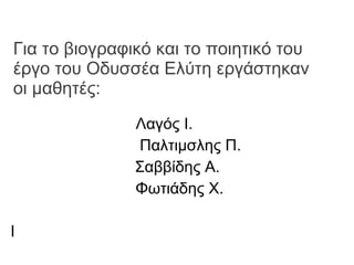 Για το βιογραφικό και το ποιητικό του έργο του Οδυσσέα Ελύτη εργάστηκαν οι μαθητές: Λαγός Ι.  Παλτιμσλης Π. Σαββίδης Α.  Φωτιάδης Χ.  Ι 