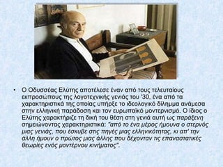 Ο Οδυσσέας Ελύτης αποτέλεσε έναν από τους τελευταίους εκπροσώπους της λογοτεχνικής γενιάς του '30, ένα από τα χαρακτηριστικά της οποίας υπήρξε το ιδεολογικό δίλημμα ανάμεσα στην ελληνική παράδοση και τον ευρωπαϊκό μοντερνισμό. Ο ίδιος ο Ελύτης χαρακτήριζε τη δική του θέση στη γενιά αυτή ως  παράξενη  σημειώνοντας χαρακτηριστικά:  "από το ένα μέρος ήμουνα ο στερνός μιας γενιάς, που έσκυβε στις πηγές μιας ελληνικότητας, κι απ' την άλλη ήμουν ο πρώτος μιας άλλης που δέχονταν τις επαναστατικές θεωρίες ενός μοντέρνου κινήματος" .  