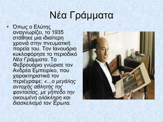 Νέα Γράμματα Όπως ο Ελύτης αναγνωρίζει, το 1935 στάθηκε μια ιδιαίτερη χρονιά στην πνευματική πορεία του. Τον Ιανουάριο κυκλοφόρησε το περιοδικό  Νέα Γράμματα . Το Φεβρουάριο γνώρισε τον Ανδρέα Εμπειρίκο, που χαρακτηριστικά τον περιέγραψε:  «...ο μεγάλης αντοχής αθλητής της φαντασίας, με γήπεδο την οικουμένη ολόκληρη και διασκελισμό τον Έρωτα.   