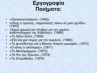 Εργογραφία Ποιήματα: «Προσανατολισμοί» , (1940)  «Ηλιος ο πρώτος, παραλλαγές πάνω σε μιαν αχτίδα» , (1943)  «Άσμα ηρωικό και πένθιμο για τον χαμένο ανθυπολοχαγό της Αλβανίας» , (1946)  «Το Άξιον Εστί» , (1959)  «Έξη και μια τύψεις για τον ουρανό» , (1960)  «Το φωτόδεντρο και η δέκατη τέταρτη ομορφιά» , (1972)  «Ο ήλιος ο ηλιάτορας» , (1971)  «Το Μονόγραμμα» , (1972)  «Τα Ρω του Έρωτα» , (1973)  «Τα Ετεροθαλή» , (1974)  