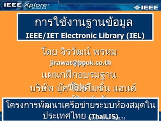 การใช้งานฐานข้อมูล
    IEEE/IET Electronic Library (IEL)

        โดย จิรวัฒน์ พรหม
                 พร
          jirawat@book.co.th

        แผนกฝึกอบรมฐาน
     บริษัท บุ๊คข้อมูล ่น แอนด์
                 โปรโมชั
            เซอร์อข่าจำากัด องสมุดใน
โครงการพัฒนาเครื
                  วิส ยระบบห้
        ประเทศไทย (ThaiLIS)             ปรับปรุงครังล่าสุด 05/03/50
                     ปรับปรุงครั้งล่าสุด 28/01/51
                                                   ้
 