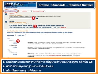 Browse : Standards – Standard Number



                       1


                        2




           3




1. พิมพ์หมายเลขมาตรฐานหรือคำาสำาคัญบางส่วนของมาตรฐาน คลิกปุ่ม Go
2. หรือไล่เรียงดูมาตรฐานตามลำาดับตัวเลข
3. คลิกเลือกมาตรฐานที่ต้องการ
 
