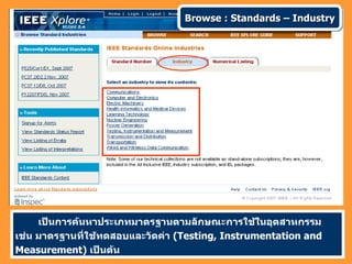 Browse : Standards – Industry




     เป็นการค้นหาประเภทมาตรฐานตามลักษณะการใช้ในอุตสาหกรรม
เช่น มาตรฐานที่ใช้ทดสอบและวัดค่า (Testing, Instrumentation and
Measurement) เป็นต้น
 