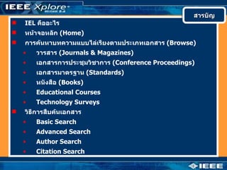 สารบัญ
   IEL คืออะไร
   หน้าจอหลัก (Home)
   การค้นหาบทความแบบไล่เรียงตามประเภทเอกสาร (Browse)
    •   วารสาร (Journals & Magazines)
    •   เอกสารการประชุมวิชาการ (Conference Proceedings)
    •   เอกสารมาตรฐาน (Standards)
    •   หนังสือ (Books)
    •   Educational Courses
    •   Technology Surveys
   วิธีการสืบค้นเอกสาร
    •   Basic Search
    •   Advanced Search
    •   Author Search
    •   Citation Search
 