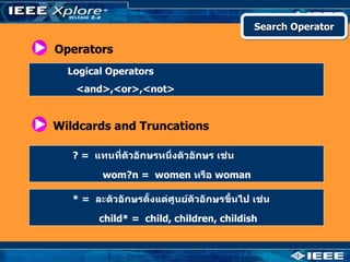 Search Operator

Operators
  Logical Operators
   <and>,<or>,<not>


Wildcards and Truncations

   ? = แทนที่ตัวอักษรหนึ่งตัวอักษร เช่น

         wom?n = women หรือ woman

   * = ละตัวอักษรตังแต่ศูนย์ตัวอักษรขึ้นไป เช่น
                   ้

        child* = child, children, childish
 