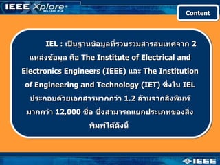 Content




      IEL : เป็นฐานข้อมูลที่รวบรวมสารสนเทศจาก 2
  แหล่งข้อมูล คือ The Institute of Electrical and
Electronics Engineers (IEEE) และ The Institution
of Engineering and Technology (IET) ซึงใน IEL
                                      ่
  ประกอบด้วยเอกสารมากกว่า 1.2 ล้านจากสิ่งพิมพ์
 มากกว่า 12,000 ชื่อ ซึ่งสามารถแยกประเภทของสิ่ง
                   พิมพ์ได้ดังนี้
 