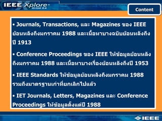 Content


• Journals, Transactions, และ Magazines ของ IEEE
ย้อนหลังถึงมกราคม 1988 และเนื้อหาบางฉบับย้อนหลังถึง
ปี 1913

• Conference Proceedings ของ IEEE ให้ข้อมูลย้อนหลัง
ถึงมกราคม 1988 และเนื้อหาบางเรื่องย้อนหลังถึงปี 1953

• IEEE Standards ให้ข้อมูลย้อนหลังถึงมกราคม 1988
รวมถึงมาตรฐานเก่าที่ยกเลิกไปแล้ว

• IET Journals, Letters, Magazines และ Conference
Proceedings ให้ข้อมูลตั้งแต่ปี 1988
 