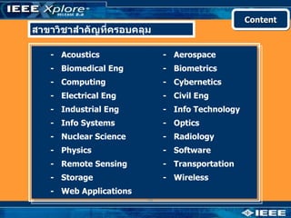 Content
สาขาวิชาสำาคัญที่ครอบคลุม

   - Acoustics              - Aerospace
   - Biomedical Eng         - Biometrics
   - Computing              - Cybernetics
   - Electrical Eng         - Civil Eng
   - Industrial Eng         - Info Technology
   - Info Systems           - Optics
   - Nuclear Science        - Radiology
   - Physics                - Software
   - Remote Sensing         - Transportation
   - Storage                - Wireless
   - Web Applications
 