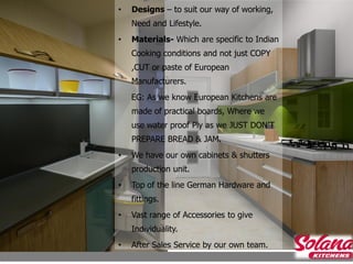 •   Designs – to suit our way of working,
    Need and Lifestyle.
•   Materials- Which are specific to Indian
    Cooking conditions and not just COPY
    ,CUT or paste of European
    Manufacturers.
    EG: As we know European Kitchens are
    made of practical boards, Where we
    use water proof Ply as we JUST DON’T
    PREPARE BREAD & JAM.
•   We have our own cabinets & shutters
    production unit.
•   Top of the line German Hardware and
    fittings.
•   Vast range of Accessories to give
    Individuality.
•   After Sales Service by our own team.
 