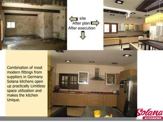 site
                                    After plan
                                  After execution




            Site during construction


Combination of most
modern fittings from
suppliers in Germany
Solana kitchens open
up practically Limitless
space utilization and
makes the kitchen
Unique.
 