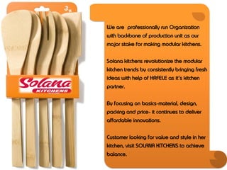 We are professionally run Organization
with backbone of production unit as our
major stake for making modular kitchens.


Solana kitchens revolutionize the modular
kitchen trends by consistently bringing fresh
ideas with help of HAFELE as it’s kitchen
partner.


By focusing on basics-material, design,
packing and price- it continues to deliver
affordable innovations.


Customer looking for value and style in her
kitchen, visit SOLANA KITCHENS to achieve
balance.
 