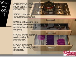 What    COMPLETE SOLUTIONS
 we     FROM DESIGN TILL
        EXECUTION.
Offer
  ?     STAGE 1 : Receiving
         layout from customers.

        STAGE 2 : Discussing with
        customer, understanding
        needs before stepping to
        designing.

        STAGE 3 : Once design is
        ready , calling for
        presentation.

        STAGE 4 : Preparing
        quotation for design which
        is finalized.
 