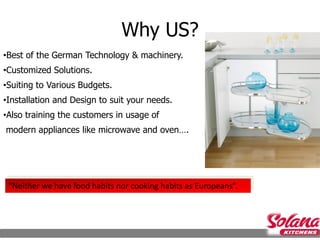 Why US?
•Best of the German Technology & machinery.
•Customized Solutions.
•Suiting to Various Budgets.
•Installation and Design to suit your needs.
•Also training the customers in usage of
modern appliances like microwave and oven….




 “Neither we have food habits nor cooking habits as Europeans”.
 