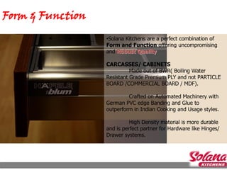 Form & Function
                  •Solana Kitchens are a perfect combination of
                  Form and Function offering uncompromising
                  and Robust Quality

                  CARCASSES/ CABINETS
                            Made out of BWR( Boiling Water
                  Resistant Grade Premium PLY and not PARTICLE
                  BOARD /COMMERCIAL BOARD / MDF).

                           Crafted on Automated Machinery with
                  German PVC edge Banding and Glue to
                  outperform in Indian Cooking and Usage styles.

                            High Density material is more durable
                  and is perfect partner for Hardware like Hinges/
                  Drawer systems.
 