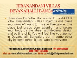 HIRANANDANI VILLAS
       DEVANAHALLI BANGALRORE
     Hiranandani The Villas offers affordable 3 and 4 BHK
      Villas .Hiranandani Villas Project is one place
      you wouldn’t want to miss in Bangalore. The
      place just grabs your attention and seizes
      your body by the sheer architectural design
      and outline of it. You will feel like you are not
      in Devanahalli Bangalore but in some other
      city in some other. It just "wow’s everyone !

       For Booking & Information, Please Buzz us at +91 9999620966
                            SMS ‘AFF’ to 54242
Visit us:-www.affinityconsultant.com, Write us:-info@affinityconsultant.com
 