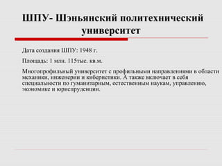 ШПУ- Шэньянский политехнический
университет
Дата создания ШПУ: 1948 г.
Площадь: 1 млн. 115тыс. кв.м.
Многопрофильный университет с профильными направлениями в области
механики, инженерии и кибернетики. А также включает в себя
специальности по гуманитарным, естественным наукам, управлению,
экономике и юриспруденции.
 