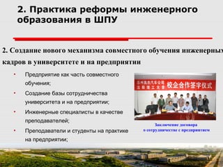 2. Создание нового механизма совместного обучения инженерных
кадров в университете и на предприятии
2. Практика реформы инженерного
образования в ШПУ
• Предприятие как часть совместного
обучения;
• Создание базы сотрудничества
университета и на предприятии;
• Инженерные специалисты в качестве
преподавателей;
• Преподаватели и студенты на практике
на предприятии;
Заключение договора
о сотрудничестве с предприятием
 