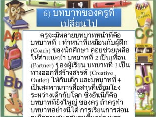6) บทบาทของครูที่
เปลี่ยนไป
ครูจะมีหลายบทบาทหน้าที่คือ
บทบาทที่ 1 ทำาหน้าที่เหมือนกับผู้ฝึก
(Coach) ของนักศึกษา คอยช่วยเหลือ
ให้คำาแนะนำา บทบาทที่ 2 เป็นเพื่อน
(Partner) ของผู้เรียน บทบาทที่ 3 เป็น
ทางออกที่สร้างสรรค์ (Creative
Outlet) ให้กับเด็ก และบทบาทที่ 4
เป็นสะพานการสื่อสารที่เชื่อมโยง
ระหว่างเด็กกับโลก ซึ่งอันนี้ก็คือ
บทบาทที่ยิ่งใหญ่ ของครู ถ้าครูทำา
บทบาทอย่างนี้ได้ การเรียนการสอน
 