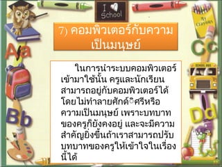 7) คอมพิวเตอร์กับความ
เป็นมนุษย์
ในการนำาระบบคอมพิวเตอร์
เข้ามาใช้นั้น ครูและนักเรียน
สามารถอยู่กับคอมพิวเตอร์ได้
โดยไม่ทำาลายศักด์ิิศรีหรือ
ความเป็นมนุษย์ เพราะบทบาท
ของครูก็ยังคงอยู่ และจะมีความ
สำาคัญยิ่งขึ้นถ้าเราสามารถปรับ
บทบาทของครูให้เข้าใจในเรื่อง
นี้ได้
 