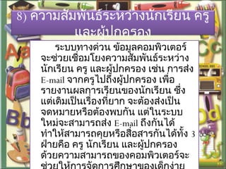 8) ความสัมพันธ์ระหว่างนักเรียน ครู
และผู้ปกครอง
ระบบทางด่วน ข้อมูลคอมพิวเตอร์
จะช่วยเชื่อมโยงความสัมพันธ์ระหว่าง
นักเรียน ครู และผู้ปกครอง เช่น การส่ง
E-mail จากครูไปถึงผู้ปกครอง เพื่อ
รายงานผลการเรียนของนักเรียน ซึ่ง
แต่เดิมเป็นเรื่องที่ยาก จะต้องส่งเป็น
จดหมายหรือต้องพบกัน แต่ในระบบ
ใหม่จะสามารถส่ง E-mail ถึงกันได้
ทำาให้สามารถคุยหรือสื่อสารกันได้ทั้ง 3
ฝ่ายคือ ครู นักเรียน และผู้ปกครอง
ด้วยความสามารถของคอมพิวเตอร์จะ
 