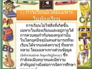 1) การเรียนมิได้มีเฉพาะ
ในห้องเรียน
การเรียนไม่ใช่สิ่งที่เกิดขึ้น
เฉพาะในห้องเรียนและอยู่ภายใต้
การควบคุมกำากับของครูเท่านั้น
ในโลกยุคปัจจุบันคนสามารถที่จะ
เรียนได้จากแหล่งความรู้ ที่หลาก
หลาย โดยเฉพาะทางด่วนข้อมูล
(Information Superhighway) ซึ่ง
กำาลังจะมีบทบาทและมีความ
สำาคัญอย่างยิ่งต่อการจัดการศึกษา
 