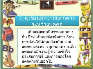 2) ผู้เรียนมีความแตกต่าง
ระหว่างบุคคล
เด็กแต่ละคนมีความแตกต่าง
กัน จึงจำาเป็นจะต้องจัดการเรียน
การสอนให้สอดคล้องกับความ
แตกต่างระหว่างบุคคล เพราะเด็ก
แต่ละคนมีความรู้ ความเข้าใจ
ประสบการณ์ และการมองโลก
แตกต่างกันออกไป
 