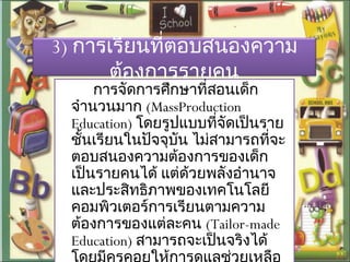3) การเรียนที่ตอบสนองความ
ต้องการรายคน
การจัดการศึกษาที่สอนเด็ก
จำานวนมาก (MassProduction
Education) โดยรูปแบบที่จัดเป็นราย
ชั้นเรียนในปัจจุบัน ไม่สามารถที่จะ
ตอบสนองความต้องการของเด็ก
เป็นรายคนได้ แต่ด้วยพลังอำานาจ
และประสิทธิภาพของเทคโนโลยี
คอมพิวเตอร์การเรียนตามความ
ต้องการของแต่ละคน (Tailor-made
Education) สามารถจะเป็นจริงได้
 
