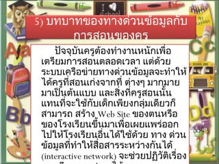 5) บทบาทของทางด่วนข้อมูลกับ
การสอนของครู
ปัจจุบันครูต้องทำางานหนักเพื่อ
เตรียมการสอนตลอดเวลา แต่ด้วย
ระบบเครือข่ายทางด่วนข้อมูลจะทำาให้
ได้ครูที่สอนเก่งจากที่ ต่างๆ มากมาย
มาเป็นต้นแบบ และสิ่งที่ครูสอนนั้น
แทนที่จะใช้กับเด็กเพียงกลุ่มเดียวก็
สามารถ สร้าง Web Site ของตนหรือ
ของโรงเรียนขึ้นมาเพื่อเผยแพร่ออก
ไปให้โรงเรียนอื่นได้ใช้ด้วย ทาง ด่วน
ข้อมูลที่ทำาให้สื่อสารระหว่างกันได้
(interactive network) จะช่วยปฏิวัติเรื่อง
 