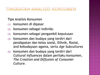 Tipe Analisis Konsumen
(1) konsumen di dipasar
(2) konsumen sebagai individu
(3) konsumen sebagai pengambil keputusan
(4) konsumen dan budaya yang terdiri dari
pendapatan dan kelas sosial, Ethnik, Rasial,
and kebudayaan agama, serta Age Subcultures
(5) konsumen dan budaya yang terdiri dari
Cultural Influences dalam perilaku konsumen,
The Creation and Diffusion of Consumer
Culture.
 