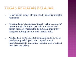 1. Deskripsikan empat elemen model analisis perilaku
konsumen
2. Jelaskan bahwa hubungan timbal - balik (reciprocal
determinism) lebih mencerminkan fenomena riil
dalam proses pengambilan keputusan konsumen
daripada hubungan satu arah (timbal balik).
3. Aplikasikan contoh model pengambilan keputusan
pembelian produk pertanian organik untuk
tingkatan analisis konsumen individu dan oranisasi
(toko/supermarket)!
 