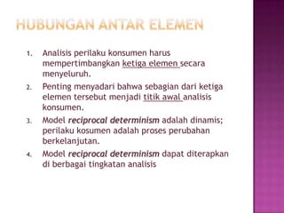 1. Analisis perilaku konsumen harus
mempertimbangkan ketiga elemen secara
menyeluruh.
2. Penting menyadari bahwa sebagian dari ketiga
elemen tersebut menjadi titik awal analisis
konsumen.
3. Model reciprocal determinism adalah dinamis;
perilaku kosumen adalah proses perubahan
berkelanjutan.
4. Model reciprocal determinism dapat diterapkan
di berbagai tingkatan analisis
 