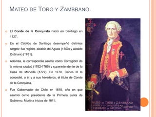 MATEO DE TORO Y ZAMBRANO.



El Conde de la Conquista nació en Santiago en
1727.



En el Cabildo de Santiago desempeñó distintos
cargos: fue regidor, alcalde de Aguas (1750) y alcalde
Ordinario (1761).



Además, le correspondió asumir como Corregidor de
la misma ciudad (1762-1769) y superintendente de la
Casa de Moneda (1772). En 1770, Carlos III le
concedió, a él y a sus herederos, el título de Conde
de la Conquista.



Fue Gobernador de Chile en 1810, año en que
asumió como presidente de la Primera Junta de
Gobierno. Murió a inicios de 1811.

 