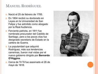 MANUEL RODRÍGUEZ.


Nació el 25 de febrero de 1785.



En 1804 recibió su doctorado en
Leyes en la Universidad de San
Felipe y fue admitido como abogado
por la Real Audiencia.



Ferviente patriota, en 1811 fue
nombrado procurador del Cabildo de
Santiago, pero a los pocos días fue
designado secretario de Estado en la
cartera de Guerra.



La popularidad que adquirió
Rodríguez, más sus tendencias
carrerinas, fueron mal vistas por el
nuevo gobierno dirigido por Bernardo
O'Higgins.



Cerca de Til Til fue asesinado el 26 de
mayo de 1818.

 