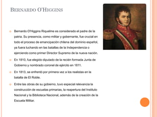 BERNARDO O’HIGGINS



Bernardo O'Higgins Riquelme es considerado el padre de la
patria. Su presencia, como militar y gobernante, fue crucial en
todo el proceso de emancipación chilena del dominio español,
ya fuera luchando en las batallas de la Independencia o
ejerciendo como primer Director Supremo de la nueva nación.



En 1810, fue elegido diputado de la recién formada Junta de
Gobierno y nombrado coronel de ejército en 1811.



En 1813, se enfrentó por primera vez a los realistas en la
batalla de El Roble.



Entre las obras de su gobierno, tuvo especial relevancia la
construcción de escuelas primarias, la reapertura del Instituto
Nacional y la Biblioteca Nacional, además de la creación de la
Escuela Militar.

 