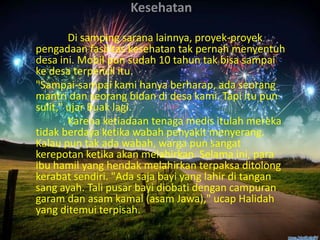 Kesehatan
Di samping sarana lainnya, proyek-proyek
pengadaan fasilitas kesehatan tak pernah menyentuh
desa ini. Mobil pun sudah 10 tahun tak bisa sampai
ke desa terpencil itu.
"Sampai-sampai kami hanya berharap, ada seorang
mantri dan seorang bidan di desa kami. Tapi itu pun
sulit," ujar Buak lagi.
Karena ketiadaan tenaga medis itulah mereka
tidak berdaya ketika wabah penyakit menyerang.
Kalau pun tak ada wabah, warga pun sangat
kerepotan ketika akan melahirkan. Selama ini, para
ibu hamil yang hendak melahirkan terpaksa ditolong
kerabat sendiri. "Ada saja bayi yang lahir di tangan
sang ayah. Tali pusar bayi diobati dengan campuran
garam dan asam kamal (asam Jawa)," ucap Halidah
yang ditemui terpisah.

 