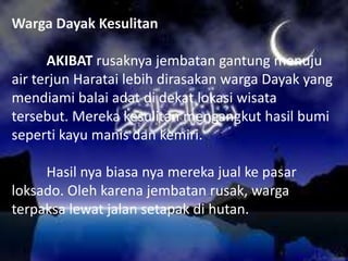 Warga Dayak Kesulitan
AKIBAT rusaknya jembatan gantung menuju
air terjun Haratai lebih dirasakan warga Dayak yang
mendiami balai adat di dekat lokasi wisata
tersebut. Mereka kesulitan mengangkut hasil bumi
seperti kayu manis dan kemiri.

Hasil nya biasa nya mereka jual ke pasar
loksado. Oleh karena jembatan rusak, warga
terpaksa lewat jalan setapak di hutan.

 