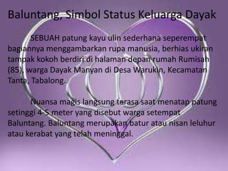 Baluntang, Simbol Status Keluarga Dayak
SEBUAH patung kayu ulin sederhana seperempat
bagiannya menggambarkan rupa manusia, berhias ukiran
tampak kokoh berdiri di halaman depan rumah Rumisah
(85), warga Dayak Manyan di Desa Warukin, Kecamatan
Tanta, Tabalong.
Nuansa magis langsung terasa saat menatap patung
setinggi 4-5 meter yang disebut warga setempat
Baluntang. Baluntang merupakan batur atau nisan leluhur
atau kerabat yang telah meninggal.

 